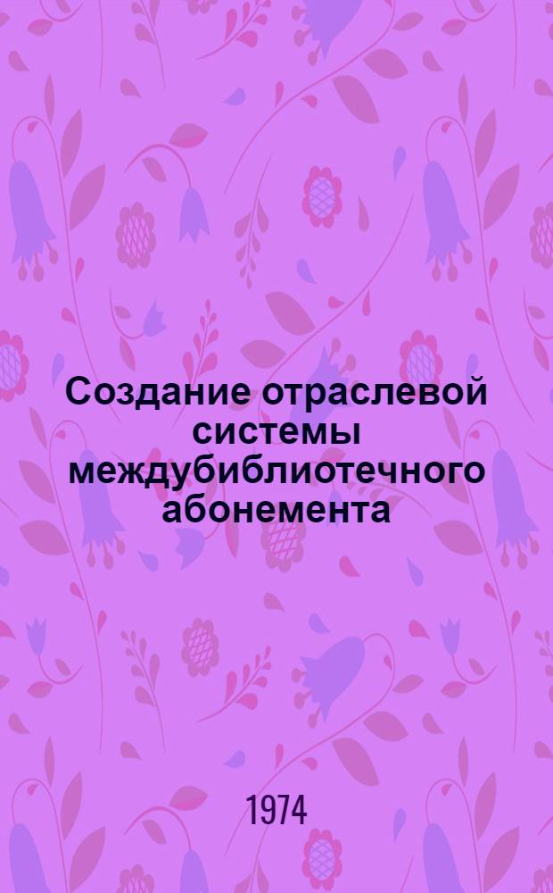 Создание отраслевой системы междубиблиотечного абонемента : Материалы семинара. 15-17 мая 1973 г.