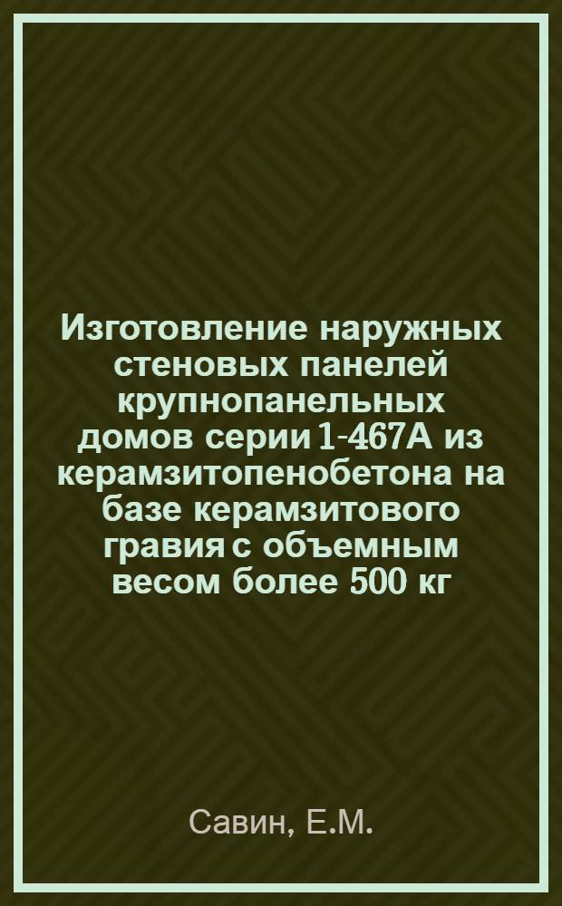 Изготовление наружных стеновых панелей крупнопанельных домов серии 1-467А из керамзитопенобетона на базе керамзитового гравия с объемным весом более 500 кг/м³ : (Опыт работы тоснен. завода "Стройдеталь" треста "Севзаптрансстрой")