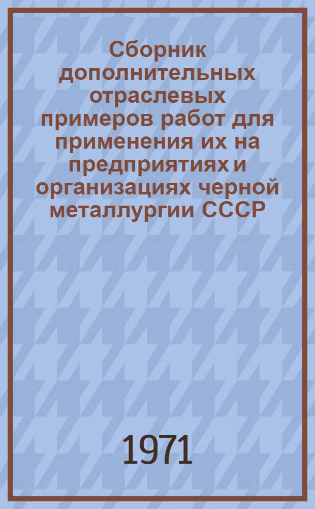 Сборник дополнительных отраслевых примеров работ для применения их на предприятиях и организациях черной металлургии СССР : Утв. М-вом черной металлургии СССР и ЦК профсоюза рабочих металлург. пром-сти 27/X 1971 г.