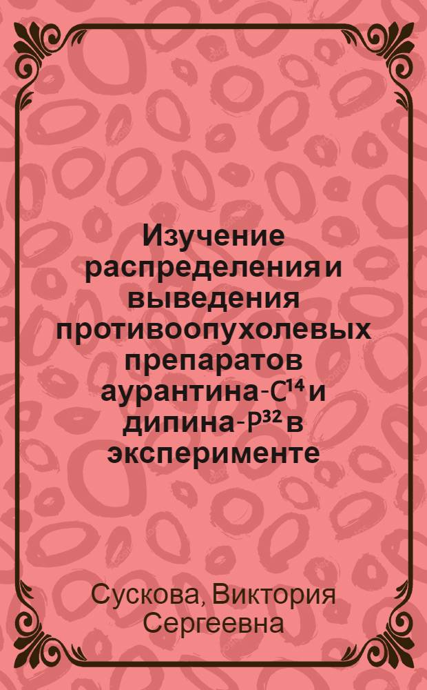 Изучение распределения и выведения противоопухолевых препаратов аурантина-C&sup1;⁴ и дипина-P&sup3;&sup2; в эксперименте : Автореф. дис. на соискание учен. степени канд. мед. наук : (775)