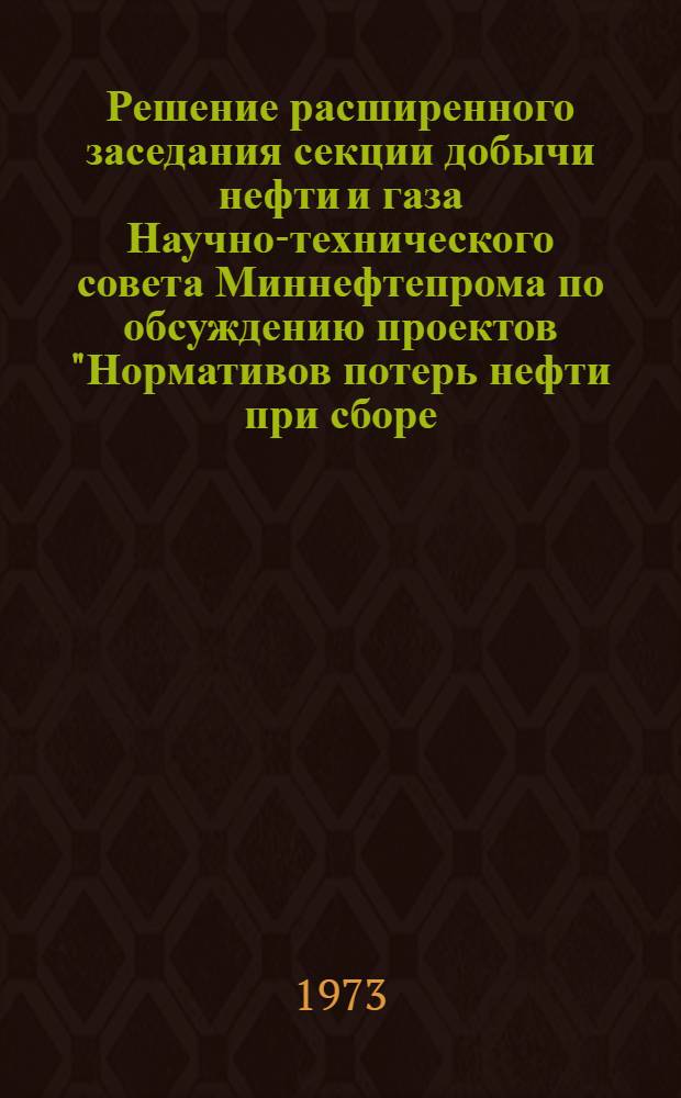 Решение расширенного заседания секции добычи нефти и газа Научно-технического совета Миннефтепрома по обсуждению проектов "Нормативов потерь нефти при сборе, подготовке и транспортировании на предприятиях Миннефтепрома" и "Норм расхода нефти на промышленно-производственные нужды нефтегазодобывающих управлений Миннефтепрома", состоявшегося 20 сентября 1973 г. в г. Москве