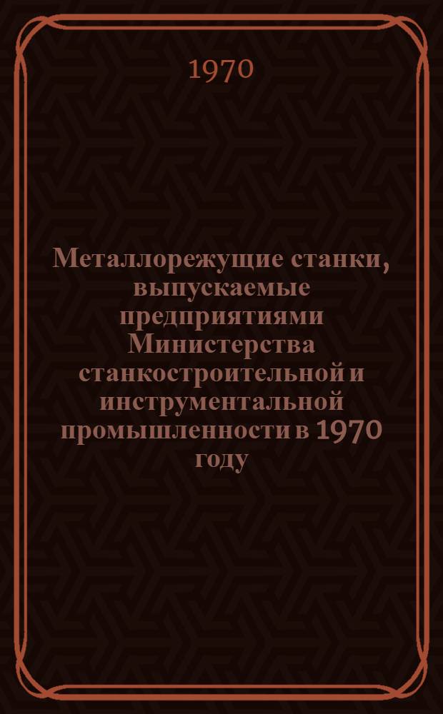 Металлорежущие станки, выпускаемые предприятиями Министерства станкостроительной и инструментальной промышленности в 1970 году : Номенклатурный справочник