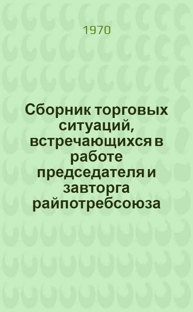 Сборник торговых ситуаций, встречающихся в работе председателя и завторга райпотребсоюза, потребительского общества и заведующего магазином : Учеб. пособие