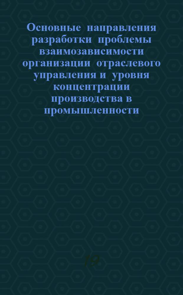 Основные направления разработки проблемы взаимозависимости организации отраслевого управления и уровня концентрации производства в промышленности. (1971-1975 гг.) : Доклад
