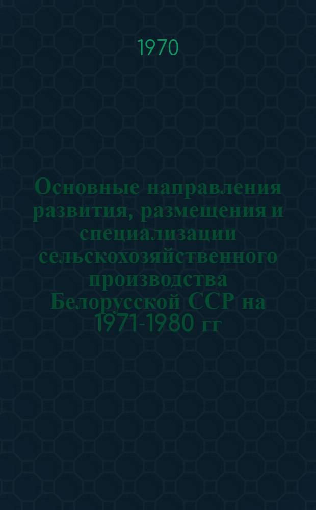 Основные направления развития, размещения и специализации сельскохозяйственного производства Белорусской ССР на 1971-1980 гг.