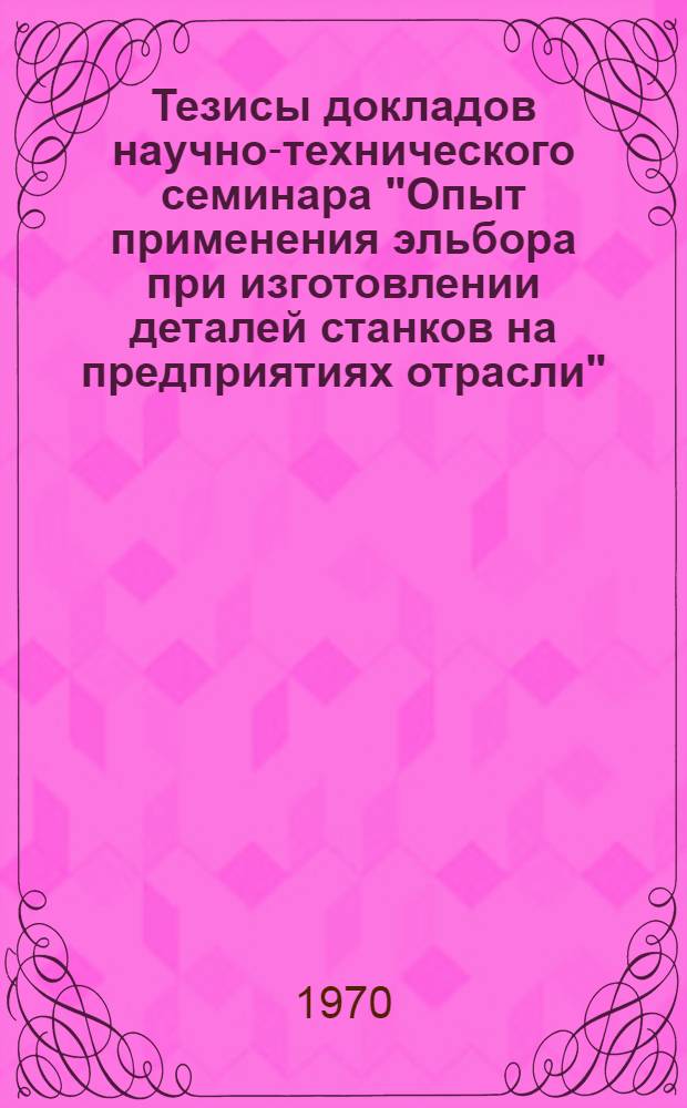 Тезисы докладов научно-технического семинара "Опыт применения эльбора при изготовлении деталей станков на предприятиях отрасли". 16-18 июня 1970 г. г. Вильнюс