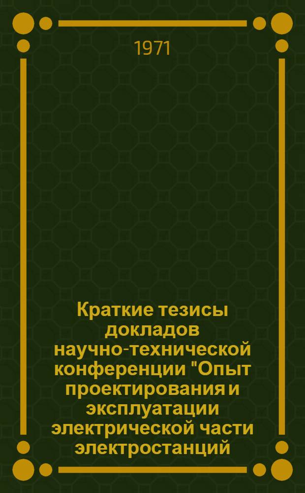 Краткие тезисы докладов научно-технической конференции "Опыт проектирования и эксплуатации электрической части электростанций (главные схемы и схемы собственных нужд)". 27-29 декабря 1971 г.