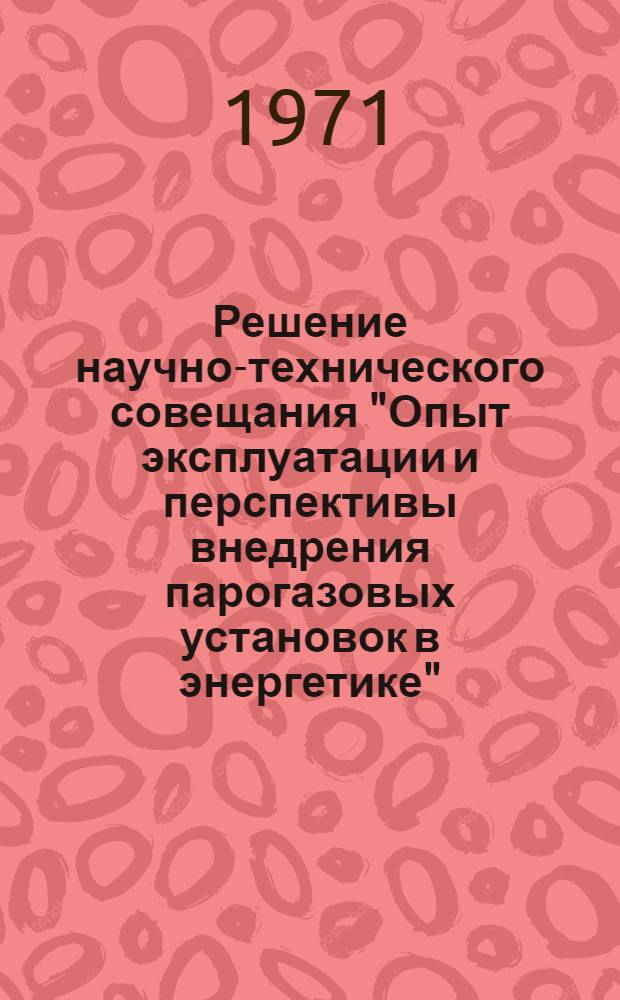 Решение научно-технического совещания "Опыт эксплуатации и перспективы внедрения парогазовых установок в энергетике". 5-6 окт. 1971 г.