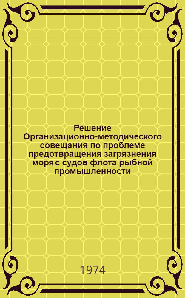 Решение Организационно-методического совещания по проблеме предотвращения загрязнения моря с судов флота рыбной промышленности. 3-5 июля 1974 г. : Утв. 12/VI 1974 г