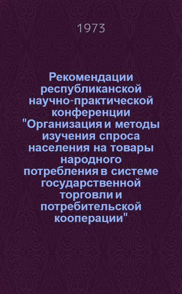 Рекомендации республиканской научно-практической конференции "Организация и методы изучения спроса населения на товары народного потребления в системе государственной торговли и потребительской кооперации". 16-17 октября 1973 г.