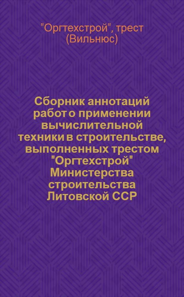 Сборник аннотаций работ о применении вычислительной техники в строительстве, выполненных трестом "Оргтехстрой" Министерства строительства Литовской ССР