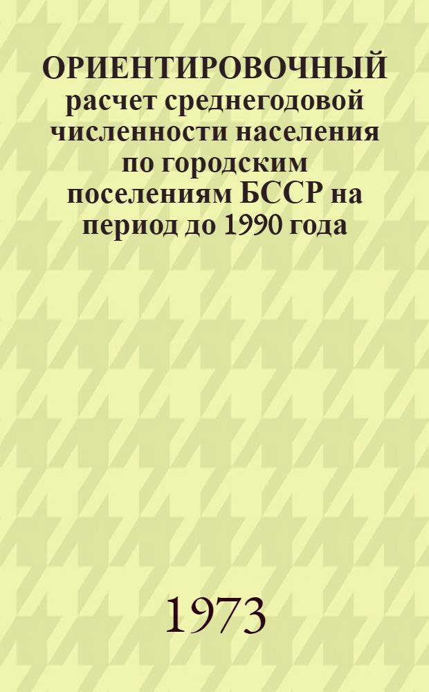 ОРИЕНТИРОВОЧНЫЙ расчет среднегодовой численности населения по городским поселениям БССР на период до 1990 года : (Расчет произведен сектором населения и труд. ресурсов... Госплана БССР)