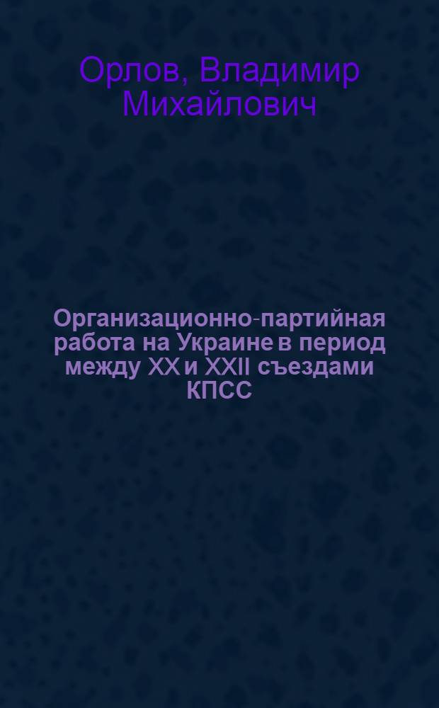Организационно-партийная работа на Украине в период между XX и XXII съездами КПСС (1956-1961 гг.) : Автореф. дис. на соиск. учен. степени д-ра ист. наук : (07.00.01)