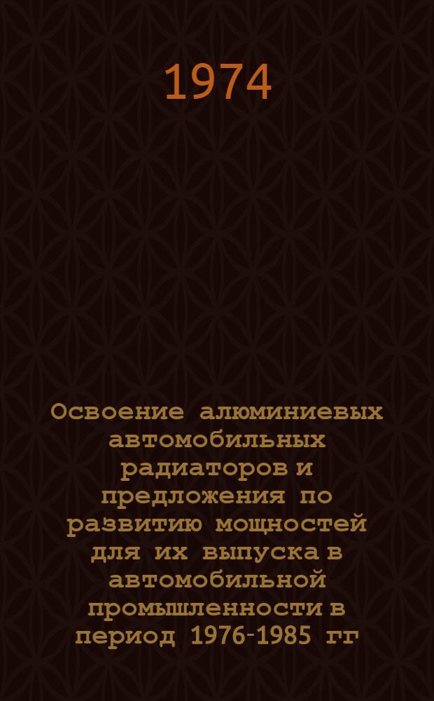 Освоение алюминиевых автомобильных радиаторов и предложения по развитию мощностей для их выпуска в автомобильной промышленности в период 1976-1985 гг. : Докл. на науч.-техн. совете М-ва автомоб. пром-сти