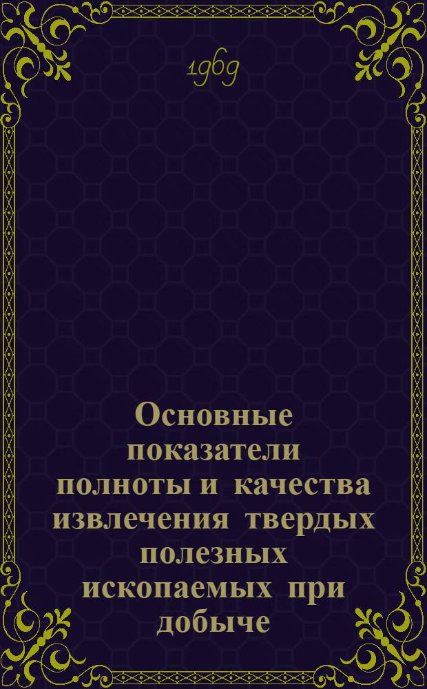 Основные показатели полноты и качества извлечения твердых полезных ископаемых при добыче : Отчет по III разд. темы: "Создание единых методов определения, учета и экономической оценки полноты и качества извлечения твердых полезных ископаемых при добыче и переработке с целью повышения эффективности использования недр"