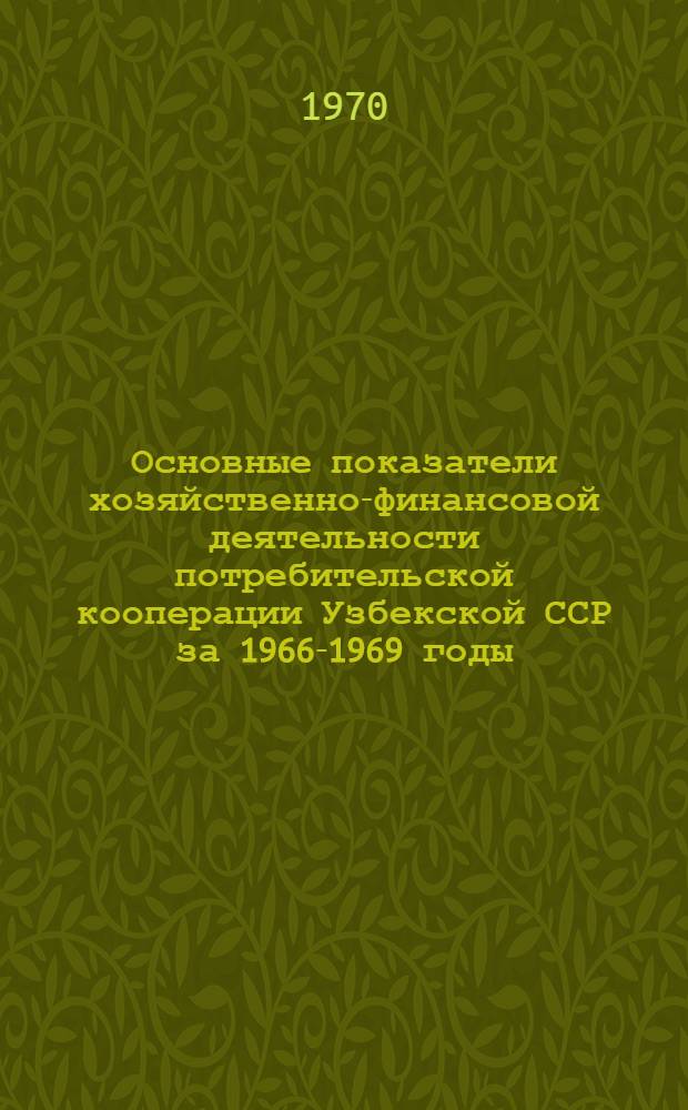 Основные показатели хозяйственно-финансовой деятельности потребительской кооперации Узбекской ССР за 1966-1969 годы : (Материалы к отчету Правл. Узбекбрляшу к тринадцатому съезду потреб. кооперации Узбекистана)