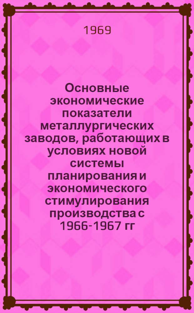 Основные экономические показатели металлургических заводов, работающих в условиях новой системы планирования и экономического стимулирования производства с 1966-1967 гг. : Сборник