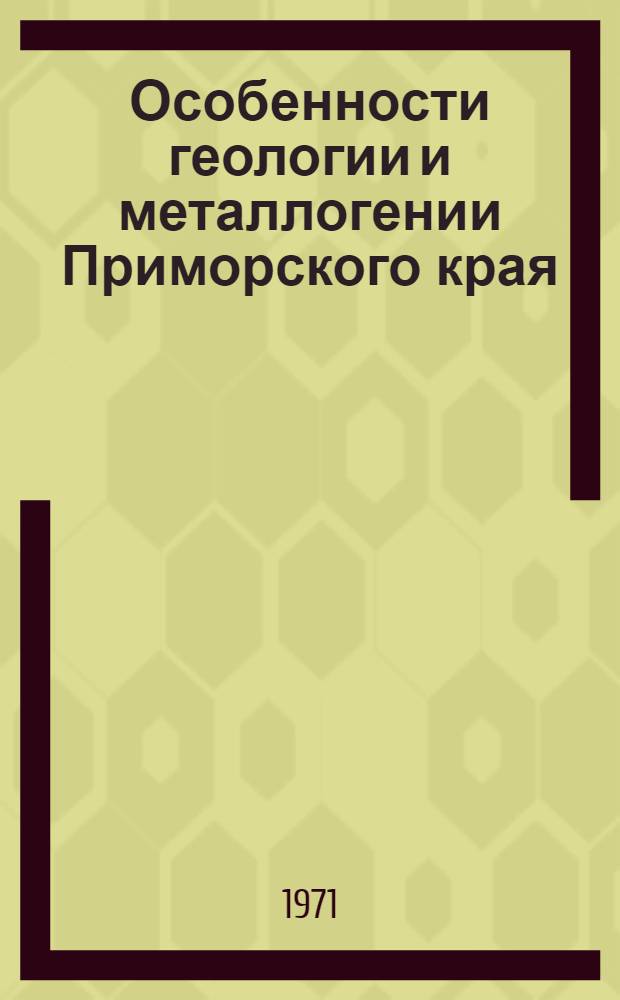 Особенности геологии и металлогении Приморского края : (Материалы к VI Всесоюз. металлоген. совещ. по проблемам металлогении Тихоокеан. рудного пояса)