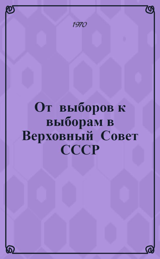 От выборов к выборам в Верховный Совет СССР : (Справка в помощь лекторам, докладчикам, пропагандистам и политинформаторам, агитаторам о развитии экономики и гор. хоз-ва района в 1966-1970 гг.)