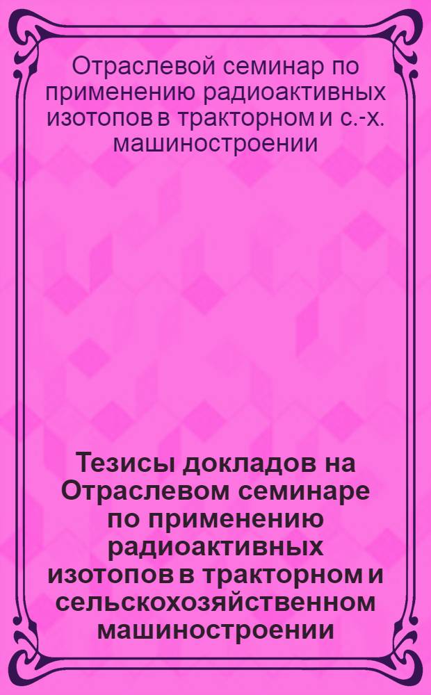 Тезисы докладов на Отраслевом семинаре по применению радиоактивных изотопов в тракторном и сельскохозяйственном машиностроении. (Сентябрь 1972 г.)