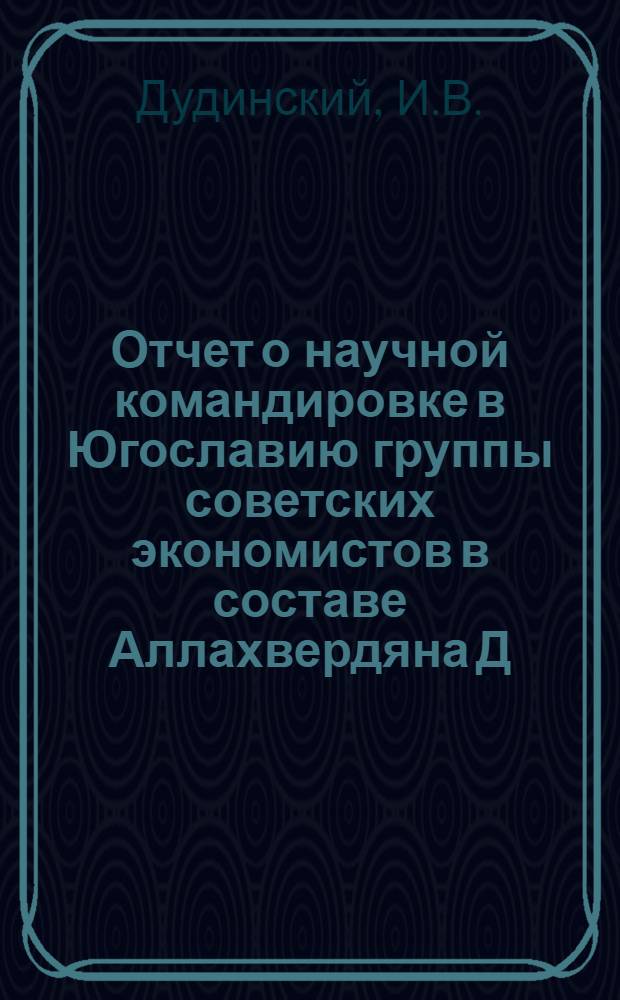 Отчет о научной командировке в Югославию группы советских экономистов в составе Аллахвердяна Д.А. - заместителя директора Института экономики АН СССР (руководитель), Дудинского И.В. - заместителя директора Института мировой социалистической системы, Бунича П.Г. - заведующего лабораторией Центрального экономического института АН СССР, Никифорова Л.А. - сотрудника отдела ЦК КПСС, Тягуненко Л.В. - старшего научного сотрудника Института экономики мировой социалистической системы, Белоусова Р.А. - заведующего сектором НИИ Госплана СССР. [10 января - 7 февраля 1962 г.]