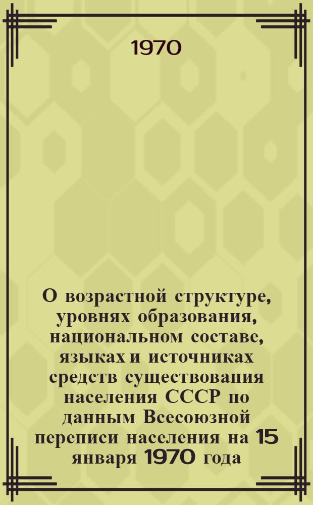 О возрастной структуре, уровнях образования, национальном составе, языках и источниках средств существования населения СССР по данным Всесоюзной переписи населения на 15 января 1970 года : Сообщ. Центр. стат. упр. при Совете Министров СССР : Проект