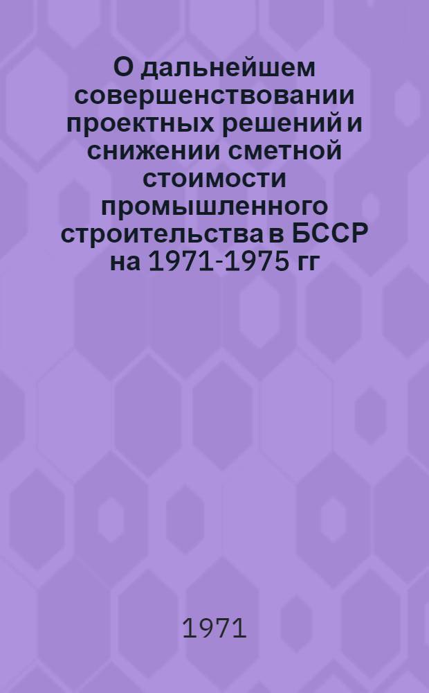 О дальнейшем совершенствовании проектных решений и снижении сметной стоимости промышленного строительства в БССР на 1971-1975 гг.
