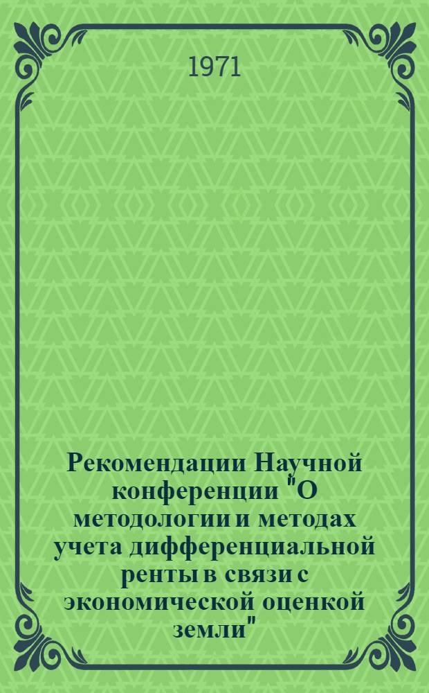 Рекомендации Научной конференции "О методологии и методах учета дифференциальной ренты в связи с экономической оценкой земли", созванной Институтом экономики АН СССР совместно с Центральным экономико-математическим институтом АН СССР 8-10 февраля 1971 года. г. Москва