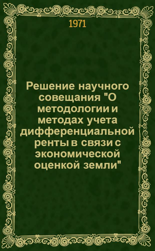 Решение научного совещания "О методологии и методах учета дифференциальной ренты в связи с экономической оценкой земли", созванного Институтом экономики АН СССР 8-10 февраля 1971 года, г. Москва