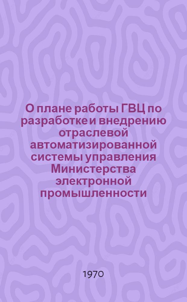 О плане работы ГВЦ по разработке и внедрению отраслевой автоматизированной системы управления Министерства электронной промышленности : (Доклад ин-та "Электроника" на заседании секции № 14 НТС МЭП) Июнь 1970 г