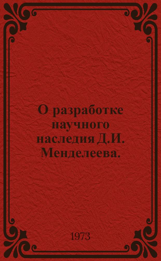 О разработке научного наследия Д.И. Менделеева. (1952-1972) : Материалы к совещ. (17-19 сент. 1973 г.)