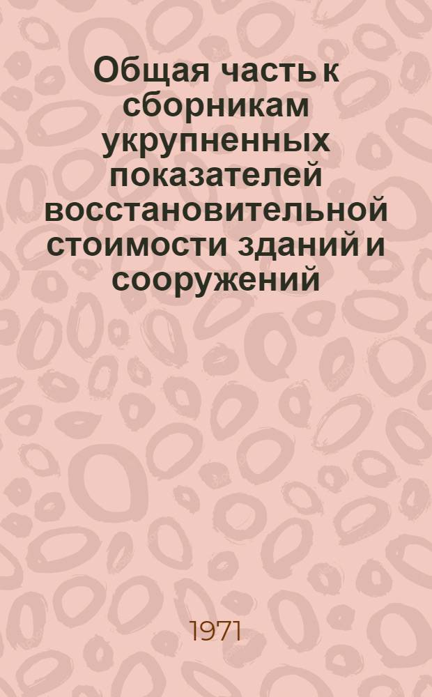 Общая часть к сборникам укрупненных показателей восстановительной стоимости зданий и сооружений, имеющихся в учреждениях и организациях, состоящих на государственном бюджете : Утв. 13/VIII 1971 г