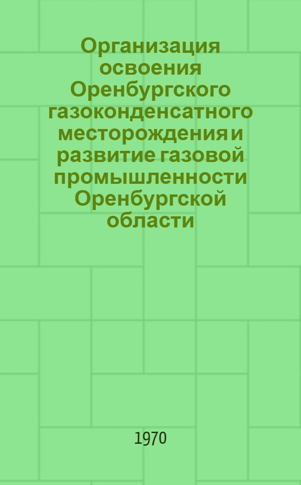 Организация освоения Оренбургского газоконденсатного месторождения и развитие газовой промышленности Оренбургской области : Материалы совместного заседания Науч.-техн. совета М-ва газовой пром-сти и техн.-экон. совета Оренб. обкома КПСС в г. Оренбурге 10-12 дек. 1968 г