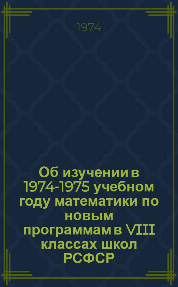 Об изучении в 1974-1975 учебном году математики по новым программам в VIII классах школ РСФСР : (Метод. рекомендации)