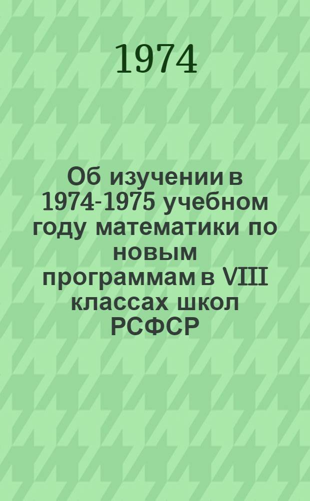 Об изучении в 1974-1975 учебном году математики по новым программам в VIII классах школ РСФСР : Метод. рекомендации