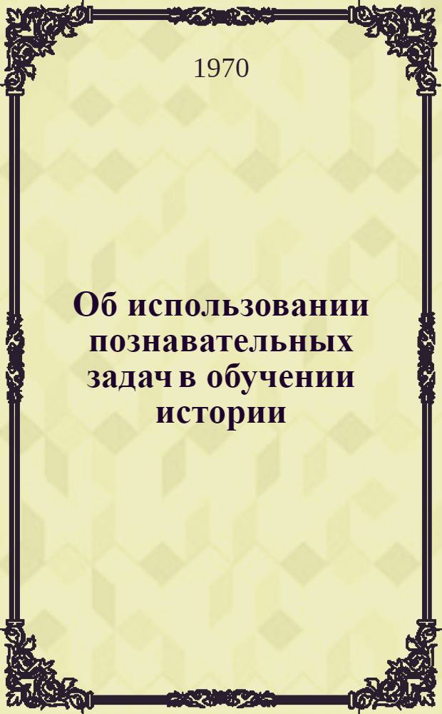 Об использовании познавательных задач в обучении истории : (Учеб. задания и метод. указания учителям)
