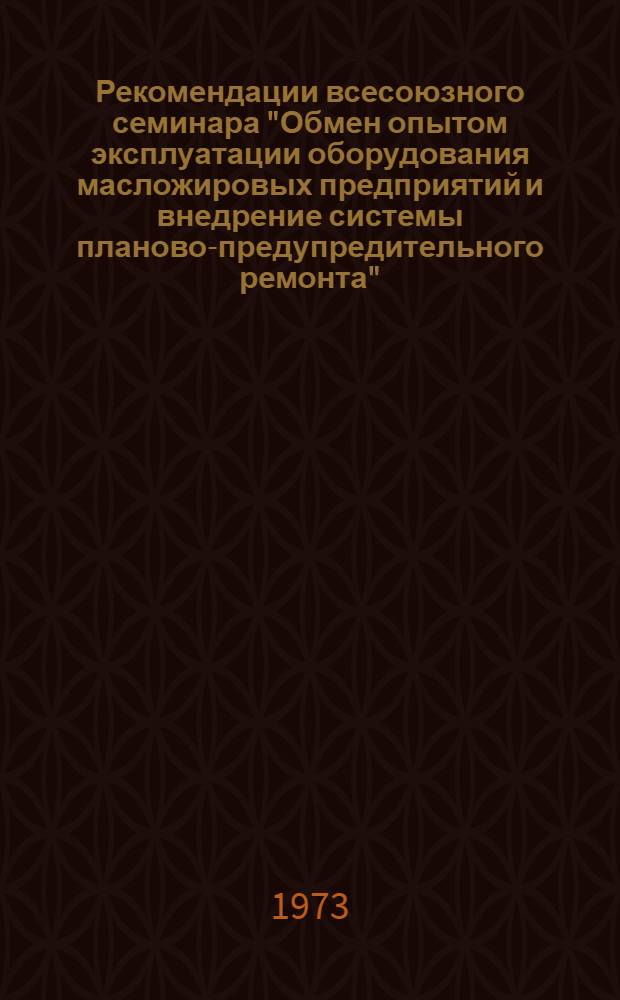 Рекомендации всесоюзного семинара "Обмен опытом эксплуатации оборудования масложировых предприятий и внедрение системы планово-предупредительного ремонта". (г. Славянск, Донецкой обл., 13-14 марта 1973 г.)