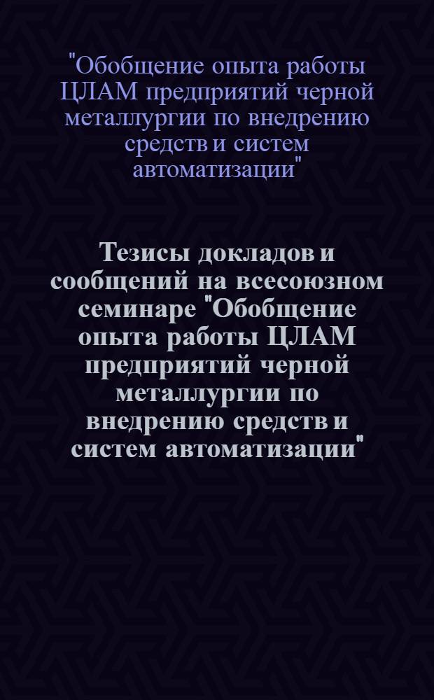 Тезисы докладов и сообщений на всесоюзном семинаре "Обобщение опыта работы ЦЛАМ предприятий черной металлургии по внедрению средств и систем автоматизации" : Павильон "Металлургии" ВДНХ СССР, 1973 г