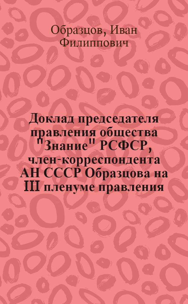 Доклад председателя правления общества "Знание" РСФСР, член-корреспондента АН СССР Образцова на III пленуме правления... 23 сентября 1969 года : О повышении роли организаций общества "Знание" РСФСР в пропаганде достижений науки и техники в условиях научно-технической революции