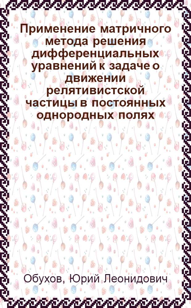 1. Применение матричного метода решения дифференциальных уравнений к задаче о движении релятивистской частицы в постоянных однородных полях