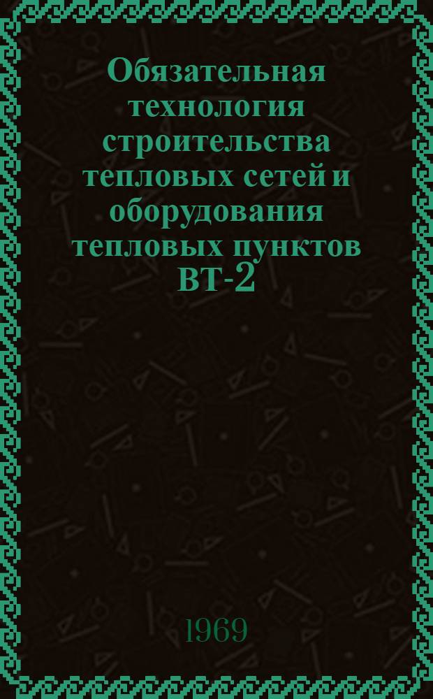 Обязательная технология строительства тепловых сетей и оборудования тепловых пунктов ВТ-2-69 : Для введ. с 15 окт. 1969 г