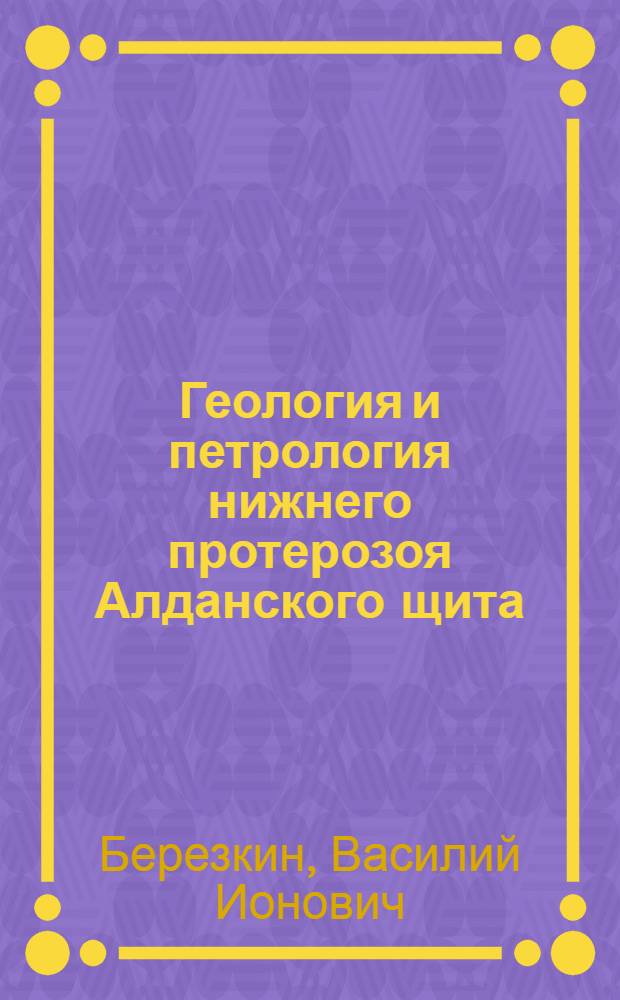 Геология и петрология нижнего протерозоя Алданского щита : (На примере Субган., Ярогин. и Чульман. грабенов) : Автореф. дис. на соиск. учен. степени канд. геол.-минерал. наук : (04.00.08)