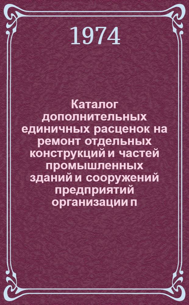Каталог дополнительных единичных расценок на ремонт отдельных конструкций и частей промышленных зданий и сооружений предприятий организации п/я Р-6801, расположенных в г. Ленинграде и Ленинградской области для применения с 1 июля 1974 года : Т. 1-. Т. 1 : Единичные расценки на ремонтно-строительные работы