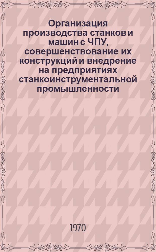 Организация производства станков и машин с ЧПУ, совершенствование их конструкций и внедрение на предприятиях станкоинструментальной промышленности : (Тезисы докладов Отраслевого совещания. Москва, 17-19 ноября 1970 г.)