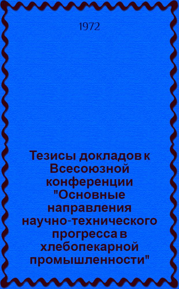 Тезисы докладов к Всесоюзной конференции "Основные направления научно-технического прогресса в хлебопекарной промышленности" (ВДНХ СССР, 23-27 октября 1972 г.)