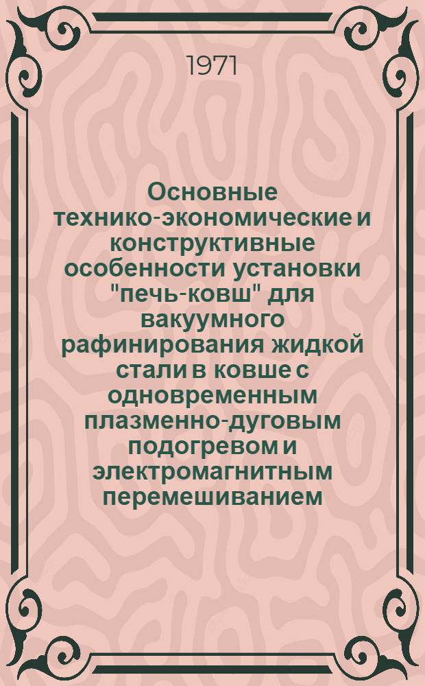Основные технико-экономические и конструктивные особенности установки "печь-ковш" для вакуумного рафинирования жидкой стали в ковше с одновременным плазменно-дуговым подогревом и электромагнитным перемешиванием : Краткое описание процесса и установки