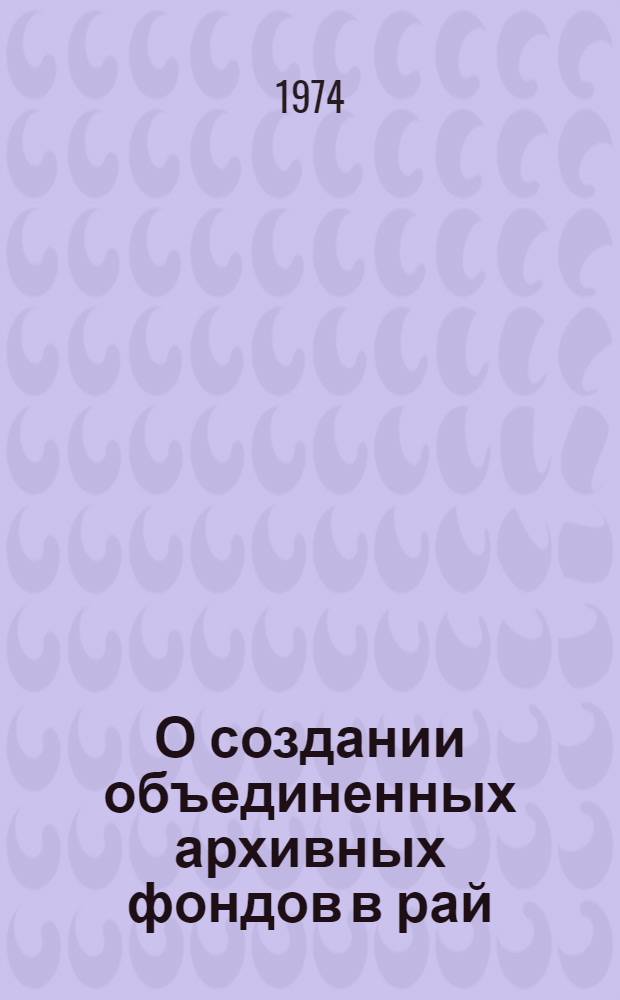 О создании объединенных архивных фондов в рай(гор)госархивы области : Метод. письмо