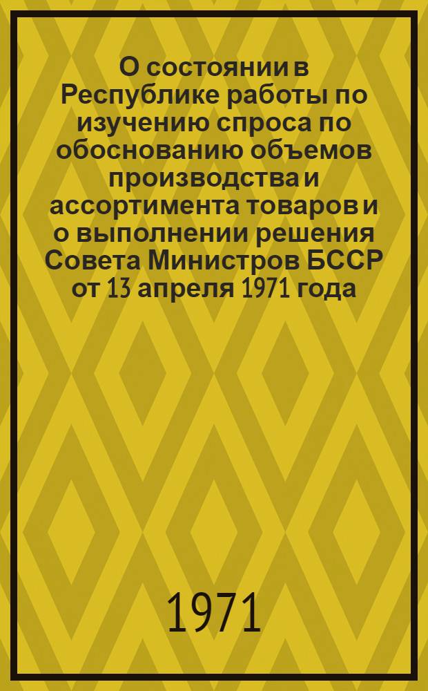 О состоянии в Республике работы по изучению спроса по обоснованию объемов производства и ассортимента товаров и о выполнении решения Совета Министров БССР от 13 апреля 1971 года : (Докл. Межвед. совету по изучению спроса населения на товары нар. потребления при Госплане БССР)