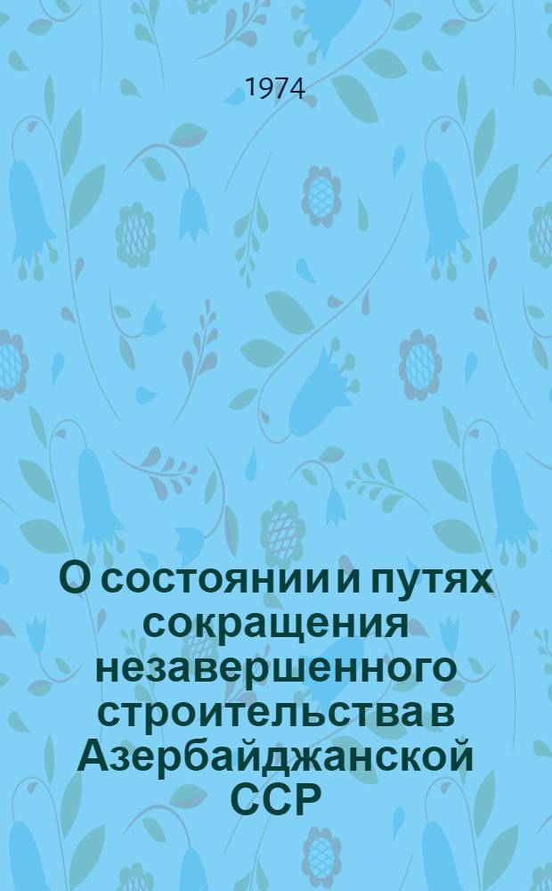 О состоянии и путях сокращения незавершенного строительства в Азербайджанской ССР : Доклад