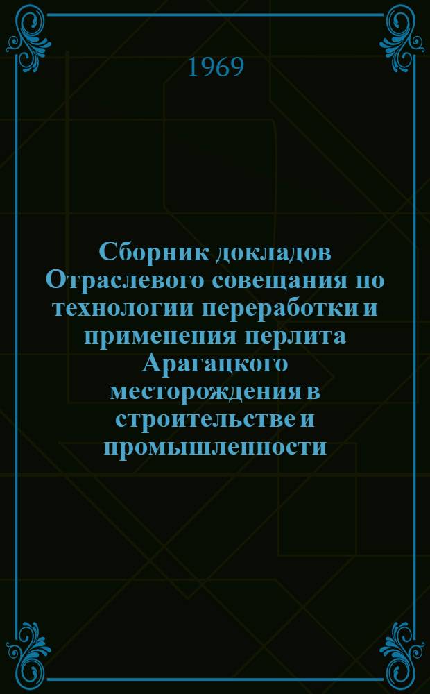 Сборник докладов Отраслевого совещания по технологии переработки и применения перлита Арагацкого месторождения в строительстве и промышленности. [28 мая - 1 июня 1968 г. : В 2 ч. : Ч. 1-